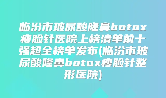 临汾市玻尿酸隆鼻瘦脸针医院上榜清单前十强超全榜单发布(临汾市玻尿酸隆鼻瘦脸针整形医院)