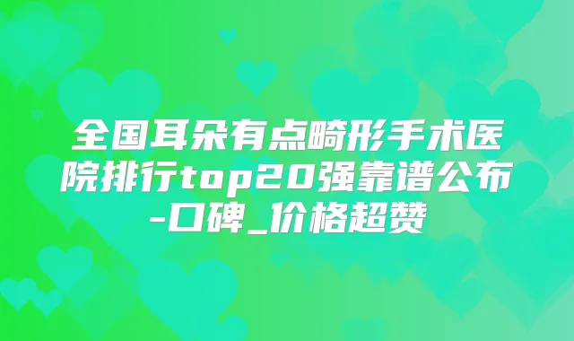 全国耳朵有点畸形手术医院排行top20强靠谱公布-口碑_价格超赞