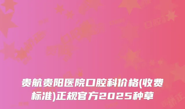 贵航贵阳医院口腔科价格(收费标准)正规官方2025种草