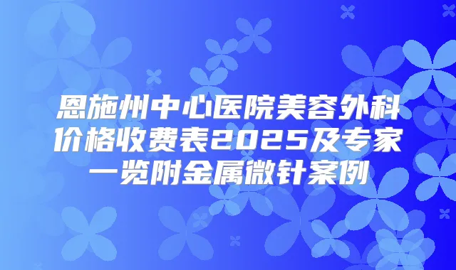 恩施州中心医院美容外科价格收费表2025及专家一览附金属微针案例