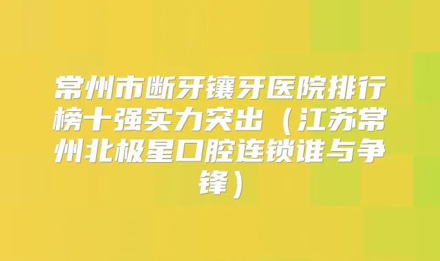 常州市断牙镶牙医院排行榜十强实力突出（江苏常州北极星口腔连锁谁与争锋）