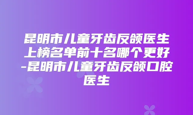 昆明市儿童牙齿反颌医生上榜名单前十名哪个更好-昆明市儿童牙齿反颌口腔医生
