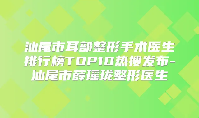 汕尾市耳部整形手术医生排行榜TOP10热搜发布-汕尾市薛瑶珑整形医生