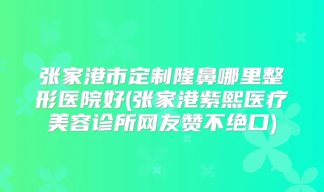 张家港市定制隆鼻哪里整形医院好(张家港紫熙医疗美容诊所网友赞不绝口)