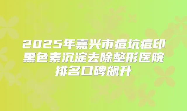2025年嘉兴市痘坑痘印黑色素沉淀去除整形医院排名口碑飙升