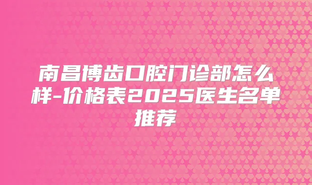 南昌博齿口腔门诊部怎么样-价格表2025医生名单推荐