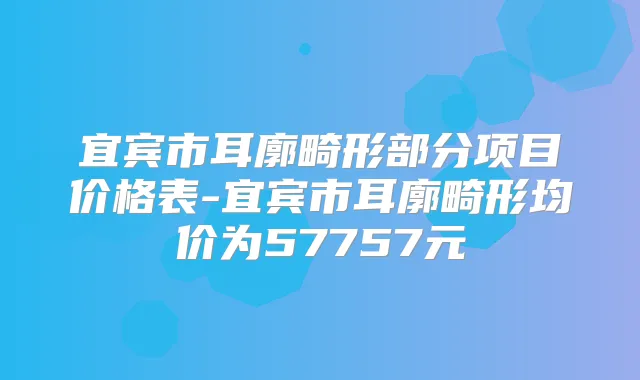 宜宾市耳廓畸形部分项目价格表-宜宾市耳廓畸形均价为57757元