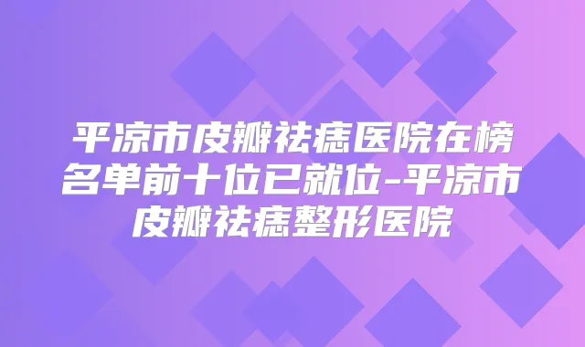 平凉市皮瓣祛痣医院在榜名单前十位已就位-平凉市皮瓣祛痣整形医院
