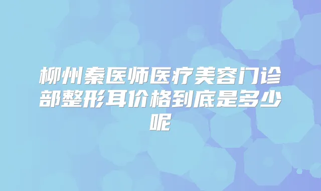 柳州秦医师医疗美容门诊部整形耳价格到底是多少呢