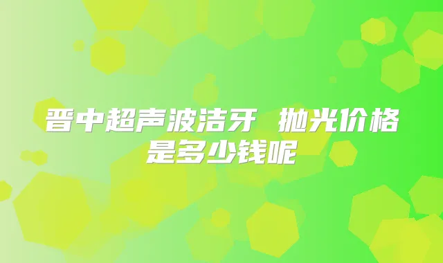 晋中超声波洁牙 抛光价格是多少钱呢