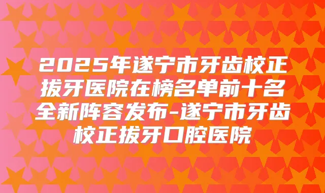2025年遂宁市牙齿校正拔牙医院在榜名单前十名全新阵容发布-遂宁市牙齿校正拔牙口腔医院