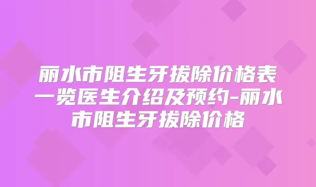 丽水市阻生牙拔除价格表一览医生介绍及预约-丽水市阻生牙拔除价格
