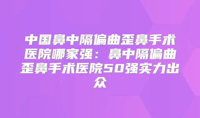中国鼻中隔偏曲歪鼻手术医院哪家强:鼻中隔偏曲歪鼻手术医院50强实力出众