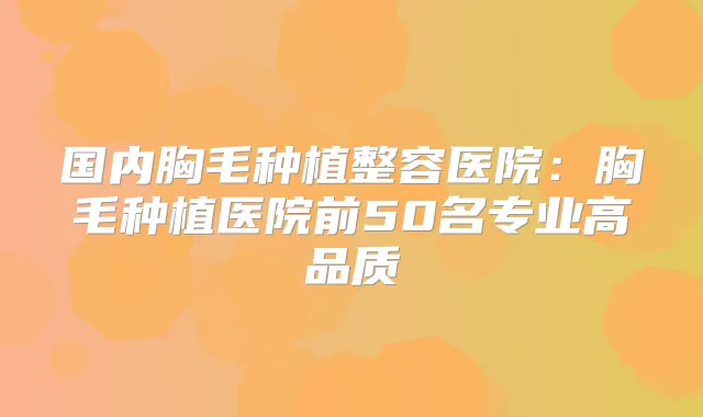 国内胸毛种植整容医院：胸毛种植医院前50名专业高品质