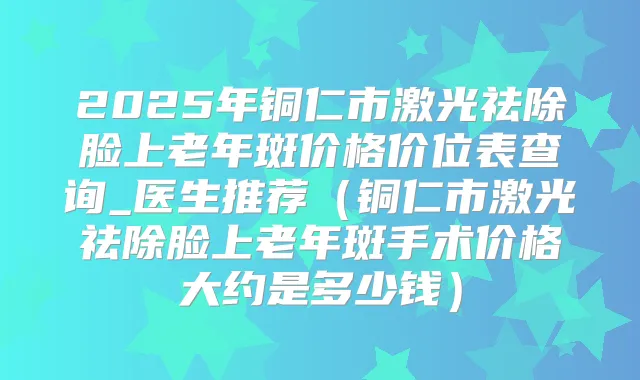 2025年铜仁市激光祛除脸上老年斑价格价位表查询_医生推荐（铜仁市激光祛除脸上老年斑手术价格大约是多少钱）