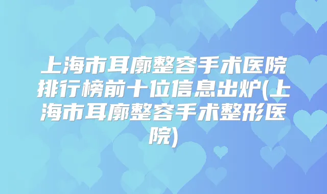 上海市耳廓整容手术医院排行榜前十位信息出炉(上海市耳廓整容手术整形医院)