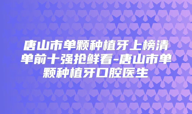 唐山市单颗种植牙上榜清单前十强抢鲜看-唐山市单颗种植牙口腔医生