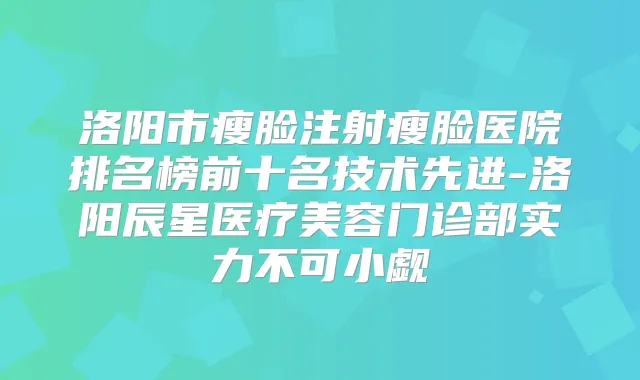 洛阳市瘦脸注射瘦脸医院排名榜前十名技术先进-洛阳辰星医疗美容门诊部实力不可小觑