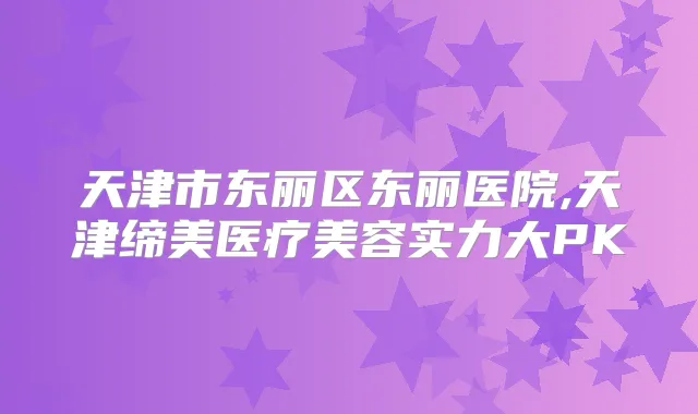 天津市东丽区东丽医院,天津缔美医疗美容实力大PK
