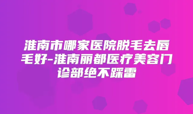 淮南市哪家医院脱毛去唇毛好-淮南丽都医疗美容门诊部绝不踩雷