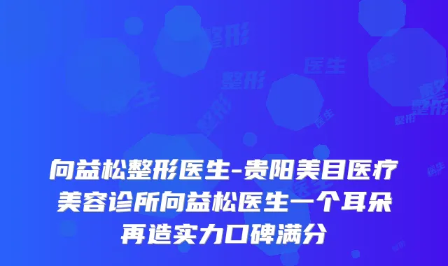向益松整形医生-贵阳美目医疗美容诊所向益松医生一个耳朵再造实力口碑满分