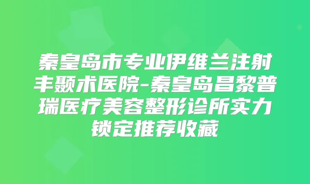 秦皇岛市专业伊维兰注射丰颞术医院-秦皇岛昌黎普瑞医疗美容整形诊所实力锁定推荐收藏