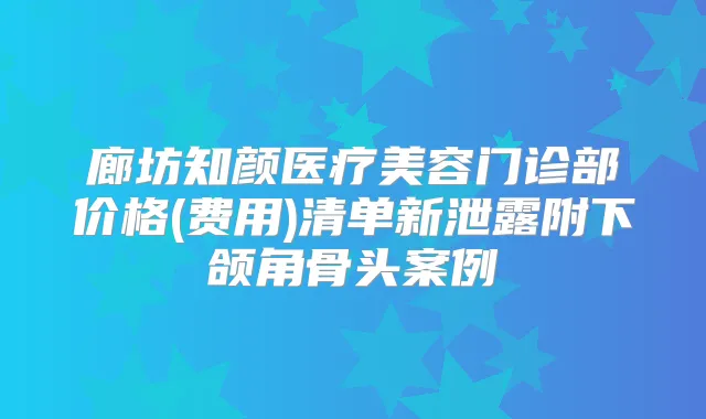 title="廊坊知颜医疗美容门诊部价格(费用)清单新泄露附下颌角骨头案例"