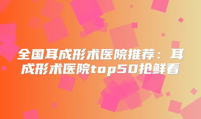 全国耳成形术医院推荐：耳成形术医院top50抢鲜看