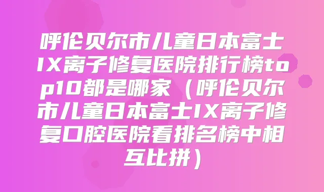 呼伦贝尔市儿童日本富士IX离子修复医院排行榜top10都是哪家(呼伦贝尔市儿童日本富士IX离子修复口腔医院看排名榜中相互比拼)