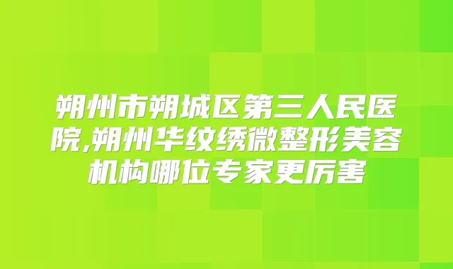 朔州市朔城区第三人民医院,朔州华纹绣微整形美容机构哪位专家更厉害