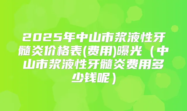 2025年中山市浆液性牙髓炎价格表(费用)曝光（中山市浆液性牙髓炎费用多少钱呢）