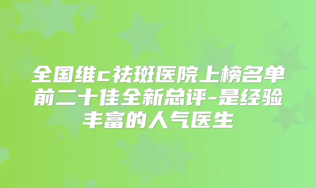 全国维c祛斑医院上榜名单前二十佳全新总评-是经验丰富的人气医生