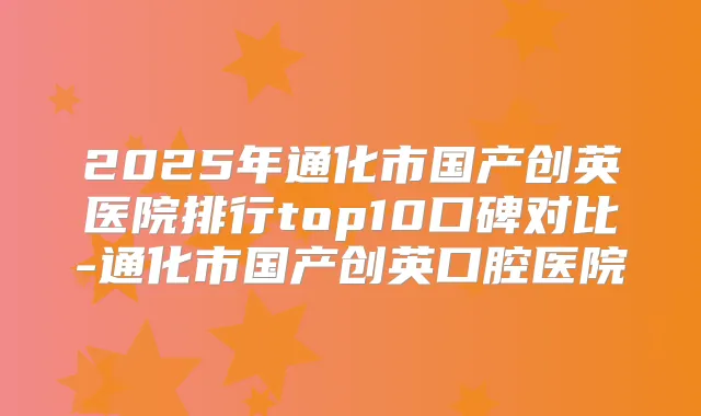 2025年通化市国产创英医院排行top10口碑对比-通化市国产创英口腔医院