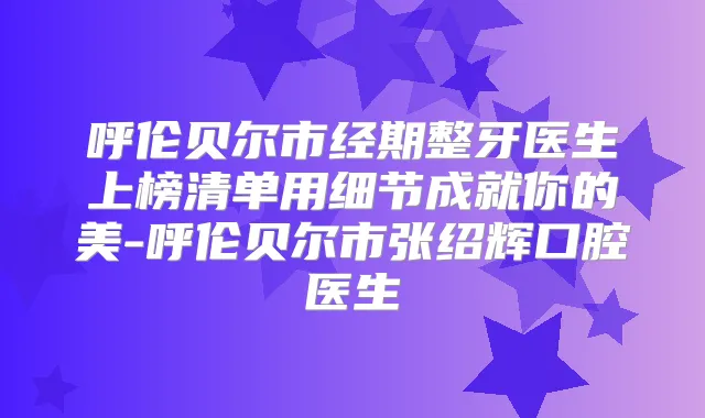 呼伦贝尔市经期整牙医生上榜清单用细节成就你的美-呼伦贝尔市张绍辉口腔医生