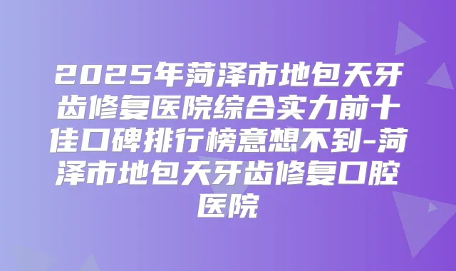 2025年菏泽市地包天牙齿修复医院综合实力前十佳口碑排行榜意想不到-菏泽市地包天牙齿修复口腔医院