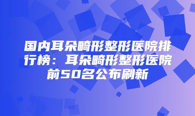 国内耳朵畸形整形医院排行榜:耳朵畸形整形医院前50名公布刷新