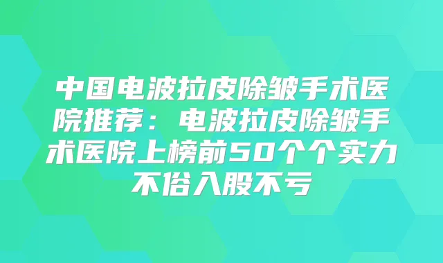 中国电波拉皮除皱手术医院推荐:电波拉皮除皱手术医院上榜前50个个实力不俗入股不亏