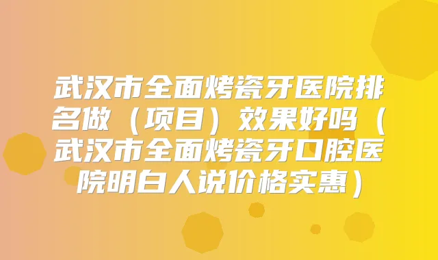 武汉市全面烤瓷牙医院排名做（项目）效果好吗（武汉市全面烤瓷牙口腔医院明白人说价格实惠）