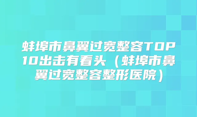 蚌埠市鼻翼过宽整容TOP10出击有看头(蚌埠市鼻翼过宽整容整形医院)