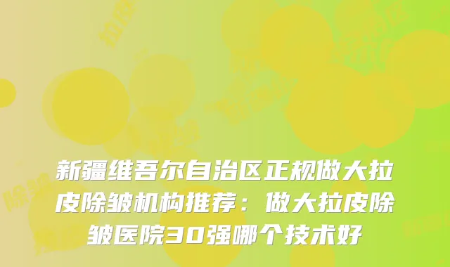 新疆维吾尔自治区正规做大拉皮除皱机构推荐：做大拉皮除皱医院30强哪个技术好