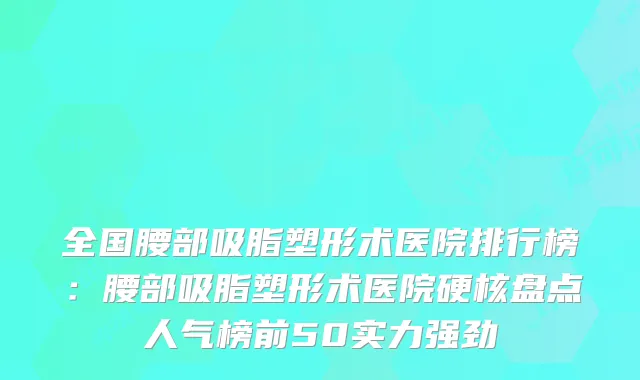 全国腰部吸脂塑形术医院排行榜：腰部吸脂塑形术医院硬核盘点人气榜前50实力强劲