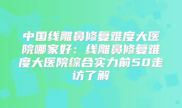 中国线雕鼻修复难度大医院哪家好：线雕鼻修复难度大医院综合实力前50走访了解
