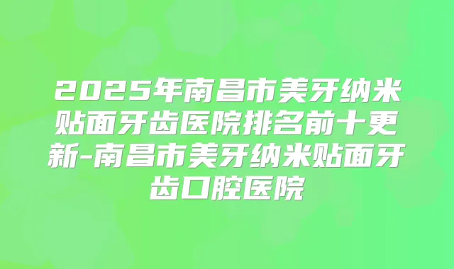 2025年南昌市美牙纳米贴面牙齿医院排名前十更新-南昌市美牙纳米贴面牙齿口腔医院