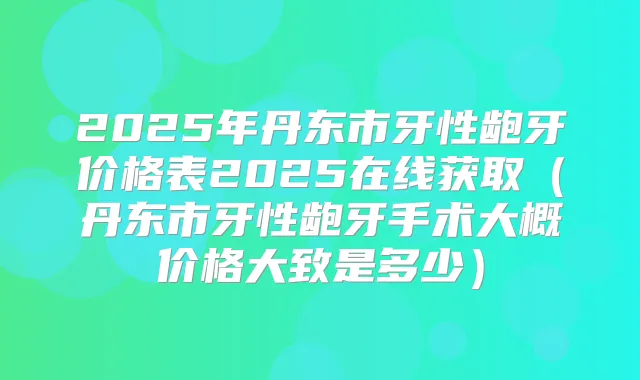 2025年丹东市牙性龅牙价格表2025在线获取(丹东市牙性龅牙手术大概价格大致是多少)