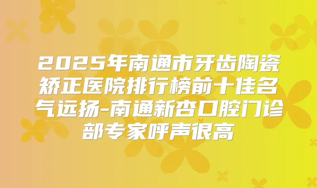2025年南通市牙齿陶瓷矫正医院排行榜前十佳名气远扬-南通新杏口腔门诊部专家呼声很高