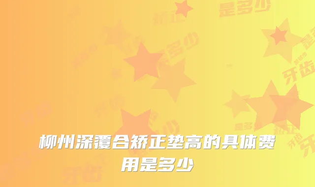 柳州深覆合矫正垫高的具体费用是多少