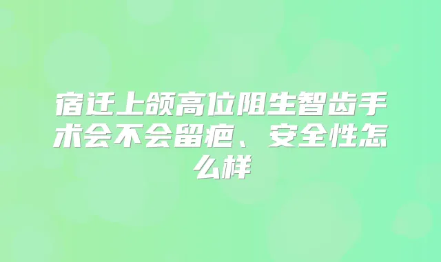 宿迁上颌高位阻生智齿手术会不会留疤、安全性怎么样
