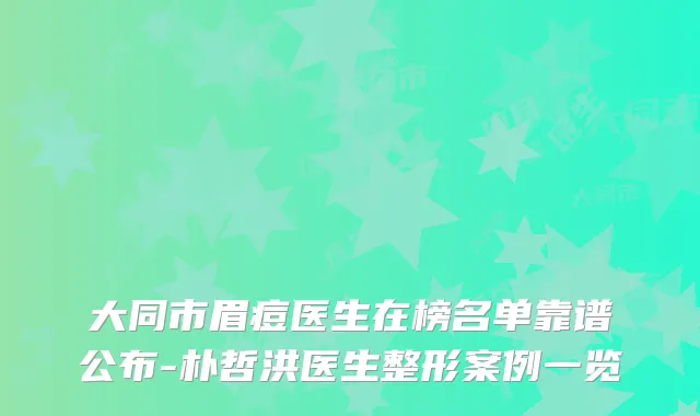 大同市眉痘医生在榜名单靠谱公布-朴哲洪医生整形案例一览