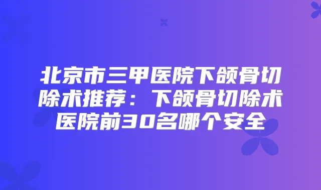 北京市三甲医院下颌骨切除术推荐：下颌骨切除术医院前30名哪个安全