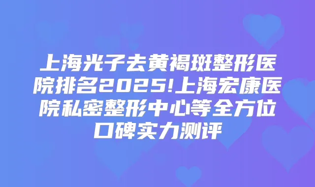 上海光子去黄褐斑整形医院排名2025!上海宏康医院私密整形中心等全方位口碑实力测评